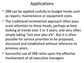 Applications
• ZBB can be applied usefully to budget heads such
as repairs, maintenance or equipment costs.
• The traditional incremental approach often pays
scant attention to these heads, perhaps at best
looking at trends over 2 or 3 years, and very often
simply taking “last year plus x%”. But it is often
possible for service priorities to be proposed,
discussed and established without reference to
previous years.
• Successful use of ZBB relies upon the effective
involvement of all executive managers

 