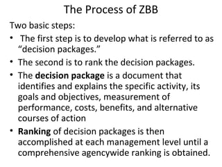 The Process of ZBB
Two basic steps:
• The first step is to develop what is referred to as
“decision packages.”
• The second is to rank the decision packages.
• The decision package is a document that
identifies and explains the specific activity, its
goals and objectives, measurement of
performance, costs, benefits, and alternative
courses of action
• Ranking of decision packages is then
accomplished at each management level until a
comprehensive agencywide ranking is obtained.

 