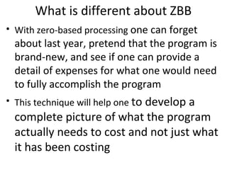 What is different about ZBB
• With zero-based processing one can forget

about last year, pretend that the program is
brand-new, and see if one can provide a
detail of expenses for what one would need
to fully accomplish the program

• This technique will help one to develop a

complete picture of what the program
actually needs to cost and not just what
it has been costing

 