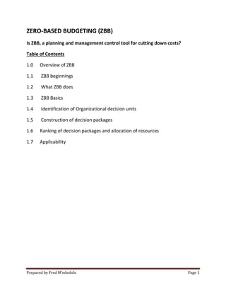 ZERO-BASED BUDGETING (ZBB)
Is ZBB, a planning and management control tool for cutting down costs?
Table of Contents
1.0

Overview of ZBB

1.1

ZBB beginnings

1.2

What ZBB does

1.3

ZBB Basics

1.4

Identification of Organizational decision units

1.5

Construction of decision packages

1.6

Ranking of decision packages and allocation of resources

1.7

Applicability

Prepared by Fred M’mbololo

Page 1

 