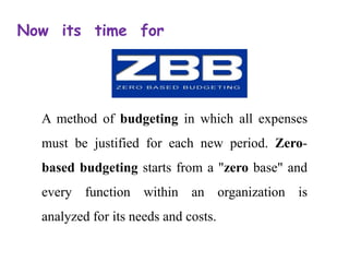 Now its time for
A method of budgeting in which all expenses
must be justified for each new period. Zero-
based budgeting starts from a "zero base" and
every function within an organization is
analyzed for its needs and costs.
 