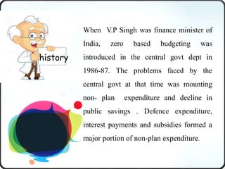 When V.P Singh was finance minister of
India, zero based budgeting was
introduced in the central govt dept in
1986-87. The problems faced by the
central govt at that time was mounting
non- plan expenditure and decline in
public savings . Defence expenditure,
interest payments and subsidies formed a
major portion of non-plan expenditure.
history
 