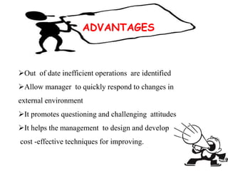 ADVANTAGES
Out of date inefficient operations are identified
Allow manager to quickly respond to changes in
external environment
It promotes questioning and challenging attitudes
It helps the management to design and develop
cost -effective techniques for improving.
 