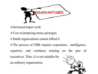 DISADVANTAGES
Increased paper work
Cost of preparing many packages.
Small organizations cannot afford it
The process of ZBB requires experience , intelligence,
expertise, and continues training on the part of
executives. Thus ,it is not suitable for
an ordinary organization.
 
