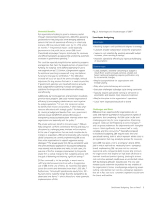 Zero-Based Budgeting: Zero or Hero? 3
Potential Benefits
For organizations looking to grow by releasing capital
through improved cost management, ZBB offers appealing
possibilities for reducing costs while bringing additional
value in the form of operational efficiency. In a best case
scenario, ZBB may reduce SGA costs by 10 - 25% within
six months.16
The potential impact can be especially
pronounced in the public sector, where ZBB could
theoretically encourage Congress to only pay for necessary
and efficient programs as opposed to sanctioning automatic
increases in government spending.17
This could be especially insightful when applied to programs
and agencies that claim the biggest portions of government
funding. For instance, while defense spending for 2016
was originally set at $523 billion, Congressional support
for additional spending increases will bring total defense
funding for that year to $619 billion.18
This $96 billion
increase will occur on top of the previous budget, without
adjustment for any previous fluctuation in needs or priorities.
If government agencies were to actively seek an accurate
base budget before spending increases were applied,
additional funding could be allocated more effectively
and efficiently.
Additionally, by forcing agencies and lawmakers to actively
prioritize each program, ZBB could increase organizational
efficiency by encouraging stakeholders to work together
to analyze operations.19
In turn, this forces cost centers
to identify their mission and priorities,20
which helps align
resource allocations with strategic goals.21
Furthermore,
by creating a budget and baseline from zero, government
agencies would benefit from perceived increases in
transparency and accountability both internally within their
organization and externally with the public.22
The private sector can benefit in the same ways.23
ZBB can
help companies confront conventional thinking and resource
allocations by challenging every line item and assumption.
In the case of organizations that are overly complex due to
mergers or acquisitions, ZBB can be especially useful. Leading
global companies are currently implementing ZBB across
their entire organizations to support aggressive savings
strategies.24
The private equity firm 3G has consistently used
the same zero-based approach on its acquired companies,
most recently with AB InBev and Heinz. In both cases, this
was one of the first strategies implemented by the private
equity firm: a radical change to their budgeting process with
the goal of delivering and retaining significant savings.25
3G has continued to hit the spotlight in recent months
with large deal announcements as well as its aggressive
use of ZBB. In the case of Heinz, 3G moved to close plants
across the country and eliminated more than 1,000 jobs.26
Furthermore, “Unlike with typical private-equity firms, 3G’s
founders like to invest for longer than the standard five-to-
seven-year time frame,”27
which allows for a more systematic
implementation of ZBB.
Challenges and Risks
ZBB presents an opportunity for organizations to cut
costs and improve quantitative and qualitative aspects of
operations, but completing a full ZBB cycle can be both
challenging and risky for most organizations. Prioritizing
program needs can be threatening to some managers,29
and can prove problematic for departments with intangible
outputs. Most significantly, the process itself is costly,
complex, and time consuming.30
Especially compared
to traditional budgeting, ZBB requires extra time and
specialized training, both of which represent added costs to
an organization that may already be pressed for resources.
Using ZBB may pose a risk to a company’s brand. While
ZBB in and of itself will not necessarily harm a company’s
brand, implementing ZBB can pose risks to customer
experience and a company’s ability to price at a premium.
For organizations that depend on high levels of service to
maintain brand and premium pricing, pivoting to a more
cost-restrictive approach could cause an unintended culture
shift by changing attitudes towards cost. The new cost
mindset could undermine or prohibit the very enablers of
the organization’s former brand prestige and pricing power.
Cutting costs deemed non-core to a company’s operations
that are in fact core to its customers’ experience could harm
the brand and backfire.
Fig. 2: Advantages and Disadvantages of ZBB28
Zero-Based Budgeting
• Resulting budget is well justified and aligned to strategy
• Catalyzes broader collaboration across the organization
• Supports cost reduction by avoiding automatic budget
increases, often resulting in savings
• Improves operational efficiency by rigorous challenging
of assumptions
• Costly, complex, and time consuming as budget is
rebuilt from scratch annually, whereas simpler and
faster traditional budgeting requires justification only
for incremental changes
• May be cost-prohibitive for organizations with
limited funding
• Risky when potential savings are uncertain
• Execution challenged by budget cycle timing constraints
• Typically requires specialized training or personnel to
accomplish, and requires more resources in general
• May be disruptive to the organization’s operations
• Could harm organizational culture or brand
Advantages
Disadvantages
 