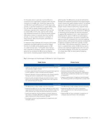 Zero-Based Budgeting: Zero or Hero? 4
For the public sector in particular, it can be difficult to
scrutinize all of an organization’s programs within the time
constraints of a budget cycle. Government agencies that
use ZBB tend to pull staff/resources off of their day-to-day
activities, or give them double duty to support ZBB activities.
This can make an already complex process even more
challenging, especially when coupled with learning how
to conduct ZBB on the fly. Also, agencies often already
have established processes for conducting regular program
effectiveness reviews on a periodic basis (e.g. quarterly,
annually, or tied to certain milestones in a program). In
these instances, ZBB can be disruptive, potentially to a
prohibitive degree.
In response to these challenges and constraints, both private
corporations and federal agencies can and do mitigate
the risks of a full ZBB cycle by adopting aspects of ZBB
on a select function basis.31
In the public sector, having a
team comprised of consultants, advisors, and government
personnel can accelerate the ZBB process by breaking
down barriers, translating program-related information, and
gathering data. The ZBB process can also be optimized by
leveraging the established processes for the regular program
reviews a government agency already conducts. For example,
agencies can add a ZBB component to annual or periodic
program reviews instead of performing a separate review.
Another way private corporations and federal agencies can
utilize ZBB is choosing to use only components of ZBB (such
as requesting priority packages for executive evaluation)
or applying ZBB irregularly or only in select departments.32
Adopting specific aspects of ZBB that are advantageous
to an individual organization can position companies and
agencies to benefit immediately from restrictive budgeting
practices without suffering from the potential consequences
of applying a budgeting model that is partially unsuited
to their needs. Cherry-picking components, however, can
result in a watered-down version of ZBB that has more in
common with traditional budgeting than with a full cycle
of zero-based budgeting. At this point, the conversation
is no longer about ZBB, but about general budgeting
best practices.
Fig. 3: Advantages and Disadvantages of ZBB Based on Type of Organization
Public Sector Private Sector
Advantages
• Supports cost reduction by encouraging active resource allocation
over automatic budget increases
• Increases organizational efficiency by forcing government agencies
to work together in order to actively prioritize programs
• Improves alignment of resource allocations with strategic goals by
forcing cost centers to identify their mission and priorities
• Improves public perception through perceived increases in trans-
parency and accountability, both internally within their organiza-
tion and externally with the public
• Supports cost reduction by encouraging active resource
allocation over automatic budget increases
• Improves operational efficiency by challenging
assumptions at every level, especially for organizations
that are overly complex (for example, due to a merger
or acquisition)
• Supports implementation of aggressive saving strategies
by identifying priorities at the department or project level
Disadvantages
• The ZBB process is costly, complex, and time consuming
• Implementing ZBB at all can be a major challenge for public-sector
organizations with limited funding, and can constitute a major risk
when potential cost is high and potential savings are uncertain
• Government agencies may face extreme constraints relating to
their ability to complete ZBB within a budget cycle and the avail-
ability of personnel to drive the process internally
• Prioritization process may be problematic for departments with
intangible outputs
• The ZBB process is costly, complex, and time consuming,
• Implementing ZBB can be a risk for corporations
when the potential cost is high and potential savings
are uncertain
• Adopting ZBB can have unintended consequences on
company culture and brand in the marketplace
 