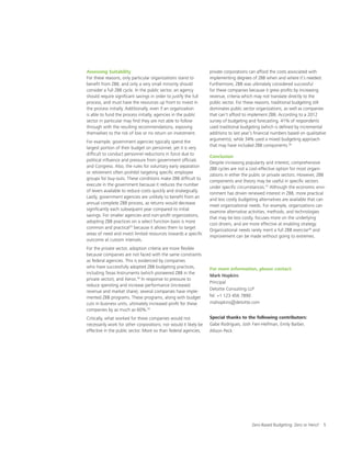 Zero-Based Budgeting: Zero or Hero? 5
Assessing Suitability
For these reasons, only particular organizations stand to
benefit from ZBB, and only a very small minority should
consider a full ZBB cycle. In the public sector, an agency
should require significant savings in order to justify the full
process, and must have the resources up front to invest in
the process initially. Additionally, even if an organization
is able to fund the process initially, agencies in the public
sector in particular may find they are not able to follow
through with the resulting recommendations, exposing
themselves to the risk of low or no return on investment.
For example, government agencies typically spend the
largest portion of their budget on personnel, yet it is very
difficult to conduct personnel reductions in force due to
political influence and pressure from government officials
and Congress. Also, the rules for voluntary early separation
or retirement often prohibit targeting specific employee
groups for buy-outs. These conditions make ZBB difficult to
execute in the government because it reduces the number
of levers available to reduce costs quickly and strategically.
Lastly, government agencies are unlikely to benefit from an
annual complete ZBB process, as returns would decrease
significantly each subsequent year compared to initial
savings. For smaller agencies and non-profit organizations,
adopting ZBB practices on a select function basis is more
common and practical33
because it allows them to target
areas of need and invest limited resources towards a specific
outcome at custom intervals.
For the private sector, adoption criteria are more flexible
because companies are not faced with the same constraints
as federal agencies. This is evidenced by companies
who have successfully adopted ZBB budgeting practices,
including Texas Instruments (which pioneered ZBB in the
private sector), and Xerox.34
In response to pressure to
reduce spending and increase performance (increased
revenue and market share), several companies have imple-
mented ZBB programs. These programs, along with budget
cuts in business units, ultimately increased profit for these
companies by as much as 60%.35
Critically, what worked for these companies would not
necessarily work for other corporations, nor would it likely be
effective in the public sector. More so than federal agencies,
private corporations can afford the costs associated with
implementing degrees of ZBB when and where it’s needed.
Furthermore, ZBB was ultimately considered successful
for these companies because it grew profits by increasing
revenue, criteria which may not translate directly to the
public sector. For these reasons, traditional budgeting still
dominates public sector organizations, as well as companies
that can’t afford to implement ZBB. According to a 2012
survey of budgeting and forecasting, 41% of respondents
used traditional budgeting (which is defined by incremental
additions to last year’s financial numbers based on qualitative
arguments), while 34% used a mixed budgeting approach
that may have included ZBB components.36
Conclusion
Despite increasing popularity and interest, comprehensive
ZBB cycles are not a cost-effective option for most organi-
zations in either the public or private sectors. However, ZBB
components and theory may be useful in specific sectors
under specific circumstances.37
Although the economic envi-
ronment has driven renewed interest in ZBB, more practical
and less costly budgeting alternatives are available that can
meet organizational needs. For example, organizations can
examine alternative activities, methods, and technologies
that may be less costly, focuses more on the underlying
cost drivers, and are more effective at enabling strategy.
Organizational needs rarely merit a full ZBB exercise38
and
improvement can be made without going to extremes.
For more information, please contact:
Mark Hopkins
Principal
Deloitte Consulting LLP
Tel: +1 123 456 7890
mahopkins@deloitte.com
Special thanks to the following contributors:
Gabe Rodrigues, Josh Fien-Helfman, Emily Barber,
Allison Peck
 
