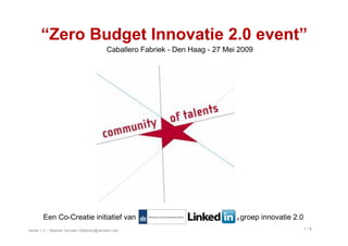 “Zero Budget Innovatie 2.0 event”
                                           Caballero Fabriek - Den Haag - 27 Mei 2009




        Een Co-Creatie initiatief van                                            groep innovatie 2.0
                                                                                                       1/8
Versie 1.2 – Stephan Verveen (Stephan@verveen.net)
 