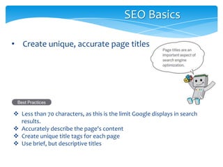 • Create unique, accurate page titles
SEO Basics
 Less than 70 characters, as this is the limit Google displays in search
results.
 Accurately describe the page's content
 Create unique title tags for each page
 Use brief, but descriptive titles
 