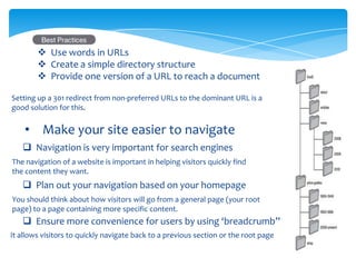  Use words in URLs
 Create a simple directory structure
 Provide one version of a URL to reach a document
Setting up a 301 redirect from non-preferred URLs to the dominant URL is a
good solution for this.
• Make your site easier to navigate
 Navigation is very important for search engines
The navigation of a website is important in helping visitors quickly find
the content they want.
 Plan out your navigation based on your homepage
You should think about how visitors will go from a general page (your root
page) to a page containing more specific content.
 Ensure more convenience for users by using ‘breadcrumb”
It allows visitors to quickly navigate back to a previous section or the root page
 