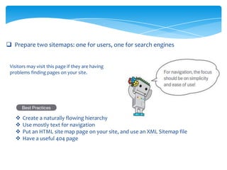  Prepare two sitemaps: one for users, one for search engines
Visitors may visit this page if they are having
problems finding pages on your site.
 Create a naturally flowing hierarchy
 Use mostly text for navigation
 Put an HTML site map page on your site, and use an XML Sitemap file
 Have a useful 404 page
 
