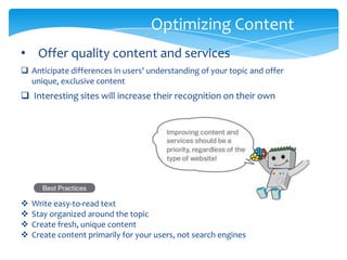 Optimizing Content
 Interesting sites will increase their recognition on their own
 Anticipate differences in users' understanding of your topic and offer
unique, exclusive content
• Offer quality content and services
 Write easy-to-read text
 Stay organized around the topic
 Create fresh, unique content
 Create content primarily for your users, not search engines
 