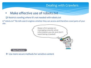 Dealing with Crawlers
• Make effective use of robots.txt
 Restrict crawling where it's not needed with robots.txt
A "robots.txt" file tells search engines whether they can access and therefore crawl parts of your
site
 Use more secure methods for sensitive content
 