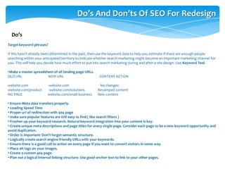 Do’s And Don’ts Of SEO For Redesign
Target keyword phrases?
If this hasn’t already been determined in the past, then use the keyword data to help you estimate if there are enough people
searching within your anticipated territory to indicate whether search marketing might become an important marketing channel for
you. This will help you decide how much effort to put into search marketing during and after a site design. Use Keyword Tool
•Make a master spreadsheet of all landing page URLs.
OLD URL NEW URL CONTENT ACTION
website.com website.com No changes
website.com/product website.com/solutions Revamped content
NO PAGE website.com/small-business New content
• Ensure Meta data transfers properly.
• Loading Speed Time
• Proper url of redirection with 404 page
• make sure popular features are still easy to find ( like search filters )
• Freshen up your keyword research. Natural keyword integration into your content is key.
• Create unique meta descriptions and page titles for every single page. Consider each page to be a new keyword opportunity and
avoid duplication.
• Order is important: Don't forget semantic structure.
• Logically create search engine friendly URLs with your keywords.
• Ensure there is a good call to action on every page if you want to convert visitors in some way.
• Place alt tags on your images.
• Create a custom 404 page.
• Plan out a logical internal linking structure. Use good anchor text to link to your other pages.
Do’s
 