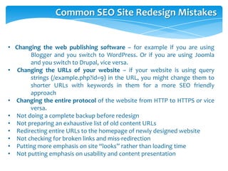Common SEO Site Redesign Mistakes
• Changing the web publishing software – for example if you are using
Blogger and you switch to WordPress. Or if you are using Joomla
and you switch to Drupal, vice versa.
• Changing the URLs of your website – if your website is using query
strings (/example.php?id=9) in the URL, you might change them to
shorter URLs with keywords in them for a more SEO friendly
approach
• Changing the entire protocol of the website from HTTP to HTTPS or vice
versa.
• Not doing a complete backup before redesign
• Not preparing an exhaustive list of old content URLs
• Redirecting entire URLs to the homepage of newly designed website
• Not checking for broken links and miss-redirection
• Putting more emphasis on site “looks” rather than loading time
• Not putting emphasis on usability and content presentation
 