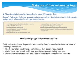 Make use of free webmaster tools
 Make Googlebot crawling smoother by using Webmaster Tools
Google's Webmaster Tools help webmasters better control how Google interacts with their websites
and get useful information from Google about their site.
https://www.google.com/webmasters/tools/
Get the data, tools, and diagnostics for a healthy, Google-friendly site. Here are some of
the things you can do:
• Check your site's health for potential issues that Google has detected.
• Understand your search traffic and learn how users are finding your site.
• Make optimizations to help Google better understand and represent your site.
 