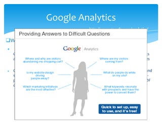 Google Analytics
What is Google Analytics?

Google Analytics is a service offered by Google that generates detailed statistics
about a website's traffic and traffic sources and measures conversions and sales
 Google Analytics can track visitors from all referrers, including search engines and
social networks, direct visits and referring sites. It also displays advertising, pay-
per-click networks, email marketing and digital collateral such as links within PDF
documents.
23
http://www.google.com/analytics/
 