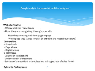 24
Website Traffic:
- Where visitors came from
- How they are navigating through your site
How they are navigated from page to page
Which page they stayed longest or left from the most (bounce rate)
Conversions
- Downloads
- Page Views
- Registrations
E-commerce
- Volume of transactions
- Dollar value of transactions
- Success of transactions % complete and % dropped out of sales funnel
Adwords Performance
Google analytic is a powerful tool that analyzes:
 