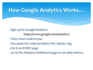 Sign up for Google Analytics
https://www.google.com/analytics/
They return code to you
You paste the code just below the </body> tag
Put it on EVERY page
Go to the Analytics dashboard page to see daily metrics
How Google Analytics Works…
 