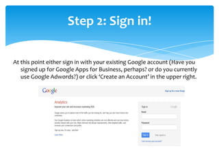At this point either sign in with your existing Google account (Have you
signed up for Google Apps for Business, perhaps? or do you currently
use Google Adwords?) or click ‘Create an Account’ in the upper right.
Step 2: Sign in!
 