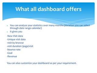 What all dashboard offers
 You can analyze your statistics over many months (duration you can select
through date range calendar)
 It gives you
-New Visit data
-Unique visit data
-visit by browse
-visit duration /page/visit
-bounce rate
-Goal
-Revenue
You can also customize your dashboard as per your requirement.
 