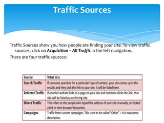 Traffic Sources
Traffic Sources show you how people are finding your site. To view traffic
sources, click on Acquisition – All Traffic in the left navigation.
There are four traffic sources:
 