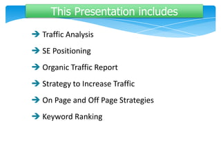 This Presentation includes
 Traffic Analysis
 SE Positioning
 Organic Traffic Report
 Strategy to Increase Traffic
 On Page and Off Page Strategies
 Keyword Ranking
 