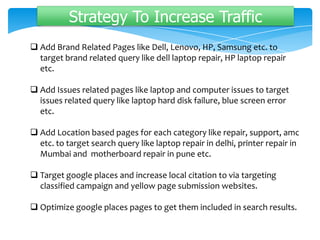 Strategy To Increase Traffic
 Add Brand Related Pages like Dell, Lenovo, HP, Samsung etc. to
target brand related query like dell laptop repair, HP laptop repair
etc.
 Add Issues related pages like laptop and computer issues to target
issues related query like laptop hard disk failure, blue screen error
etc.
 Add Location based pages for each category like repair, support, amc
etc. to target search query like laptop repair in delhi, printer repair in
Mumbai and motherboard repair in pune etc.
 Target google places and increase local citation to via targeting
classified campaign and yellow page submission websites.
 Optimize google places pages to get them included in search results.
 