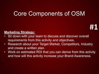 Core Components of OSM
Marketing Strategy:
• Sit down with your team to discuss and discover overall
requirements from this activity and objectives.
• Research about your Target Market, Competitors, Industry
and create a written plan.
• Work on estimated ROI that you can derive from this activity
and how will this activity increase your Brand Awareness.
#1
 