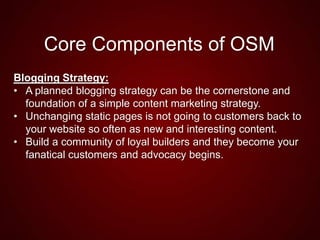 Core Components of OSM
Blogging Strategy:
• A planned blogging strategy can be the cornerstone and
foundation of a simple content marketing strategy.
• Unchanging static pages is not going to customers back to
your website so often as new and interesting content.
• Build a community of loyal builders and they become your
fanatical customers and advocacy begins.
 
