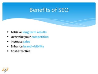 Benefits of SEO
 Achieve long term results
 Overtake your competition
 Increase sales
 Enhance brand visibility
 Cost-effective
 