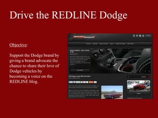 Drive the REDLINE Dodge
Objective:
Support the Dodge brand by
giving a brand advocate the
chance to share their love of
Dodge vehicles by
becoming a voice on the
REDLINE blog.
 