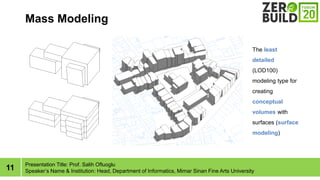 11
Mass Modeling
Presentation Title: Prof. Salih Ofluoglu
Speakers Name & Institution: Head, Department of Informatics, Mimar Sinan Fine Arts University
The least
detailed
(LOD100)
modeling type for
creating
conceptual
volumes with
surfaces (surface
modeling)
 