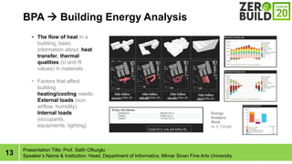 13
BPA ? Building Energy Analysis
Presentation Title: Prof. Salih Ofluoglu
Speakers Name & Institution: Head, Department of Informatics, Mimar Sinan Fine Arts University
Energy
Analysis
Work
by S. Cengiz
? The flow of heat in a
building, basic
information about heat
transfer, thermal
qualities (U and R
values) in materials
? Factors that affect
building
heating/cooling needs:
External loads (sun,
airflow, humidity)
Internal loads
(occupants,
equipments, lighting)
 