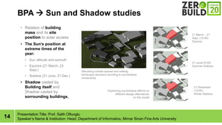 14
BPA ? Sun and Shadow studies
Presentation Title: Prof. Salih Ofluoglu
Speakers Name & Institution: Head, Department of Informatics, Mimar Sinan Fine Arts University
? Relation of building
mass and its site
position to solar access
? The Suns position at
extreme times of the
year:
? Sun altitude and azimuth
? Equinox (21 March, 23
Sept.)
? Solstice (21 June, 21 Dec.)
? Shadow casted by
Building itself and
Shadow casted by
sorrounding buildings,
Allocating outside spaces and making
landscape decisions acording to sun/shadow
movements
Examining sun/shadow effects on
different design alternatives
on the model
21 June(15:00)
Summer Solstice
21 December
(15:00)
Winter Solstice
21 March C 21
Sept. (15:00)
Equinox
 