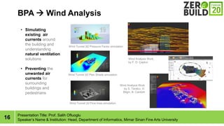 16
BPA ? Wind Analysis
Presentation Title: Prof. Salih Ofluoglu
Speakers Name & Institution: Head, Department of Informatics, Mimar Sinan Fine Arts University
? Simulating
existing air
currents around
the building and
understanding
natural ventilation
solutions
? Preventing the
unwanted air
currents for
surrounding
buildings and
pedestrians
Wind Tunnel 3D Pressure Factor simulation
Wind Tunnel 2D Plan Shade simulation
Wind Tunnel 2d Flow lines simulation
Wind Analysis Work
by S. Tarakc?, H.
Bilgin, B. Cantrk
Wind Analysis Work,
by F. D. ?apk?n
 