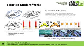 22
Selected Student Works
Presentation Title: Prof. Salih Ofluoglu
Speakers Name & Institution: Head, Department of Informatics, Mimar Sinan Fine Arts University
EUI Benchmark: 85.1 kBtu/ft2 - 268 kwh/m2
?? ?neride de yap? ktleleri mimari kayg?larla par?alanarak
hafifletilmeye ?al???lm??, zemin kat kuzey cepheleri kuzey gney
aks?n?, sergi alanlar?n?n ???k almas? kayg?s?yla st kattaki ktleler
de kuzeydo?u aks?n? kar??layacak ?ekilde yerle?tirilmi?tir.
Energy Analyses for Design
Alternativesc
Wind and Solar Analyses for the selected Design
HIGH PERFORMANCE
MUSEUM DESIGN
by K. Yesir
 