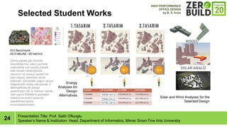 24
Selected Student Works
Presentation Title: Prof. Salih Ofluoglu
Speakers Name & Institution: Head, Department of Informatics, Mimar Sinan Fine Arts University
EUI Benchmark:
26,9 kBtu/ft2 - 85 kwh/m2
?evre yap?lar g?z ?nnde
bulundu?unda, yak?n ?evrede
cephelerde ?ok say?da yksek
katl? olmas? nedeniyle kat
say?s?n?n az tutulup yay?lan bir
plan ?rgs izlenmesi tercih
edilmi?tir. ?evredeki yo?un sanayi
b?lgesinden dolay? ise yap?lan 3
alternatiftede de avlular
yarat?lm??t?r. Bir i? merkezi olacak
olan yap?n? Ktlelerin gne?ten
maksimum enerji tasarrufu
yapabilmesi ad?na
konumland?r?lm??t?r.
HIGH PERFORMANCE
OFFICE DESIGN
by B. S. ?nner
Energy
Analyses for
Design
Alternatives
Solar and Wind Analyses for the
Selected Design
 