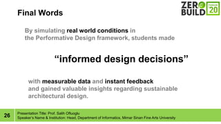 26
Final Words
Presentation Title: Prof. Salih Ofluoglu
Speakers Name & Institution: Head, Department of Informatics, Mimar Sinan Fine Arts University
informed design decisions
with measurable data and instant feedback
and gained valuable insights regarding sustainable
architectural design.
By simulating real world conditions in
the Performative Design framework, students made
 