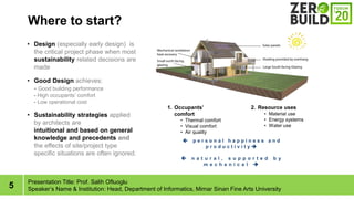 5
Where to start?
Presentation Title: Prof. Salih Ofluoglu
Speakers Name & Institution: Head, Department of Informatics, Mimar Sinan Fine Arts University
? Design (especially early design) is
the critical project phase when most
sustainability related decisions are
made
? Good Design achieves:
- Good building performance
- High occupants comfort
- Low operational cost
? Sustainability strategies applied
by architects are
intuitional and based on general
knowledge and precedents and
the effects of site/project type
specific situations are often ignored.
1. Occupants
comfort
? Thermal comfort
? Visual comfort
? Air quality
2. Resource uses
? Material use
? Energy systems
? Water use
? p e r s o n a l h a p p i n e s s a n d
p r o d u c t i v i t y ?
? n a t u r a l , s u p p o r t e d b y
m e c h a n i c a l ?
 
