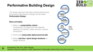 8
Performative Building Design
Presentation Title: Prof. Salih Ofluoglu
Speakers Name & Institution: Head, Department of Informatics, Mimar Sinan Fine Arts University
Spiral
Design
Process
The design approach that takes building performance
from early to late phases of design can be called
Performative Design.
Basic principles:
1. Relies on sustainability criteria
comsumption of energy and raw materials,
selection of materials, waste reduction, passive
climatization
2. Works with measurable alphanumerical data
3. Allows real time / spiral design iterations for
design revisions
 