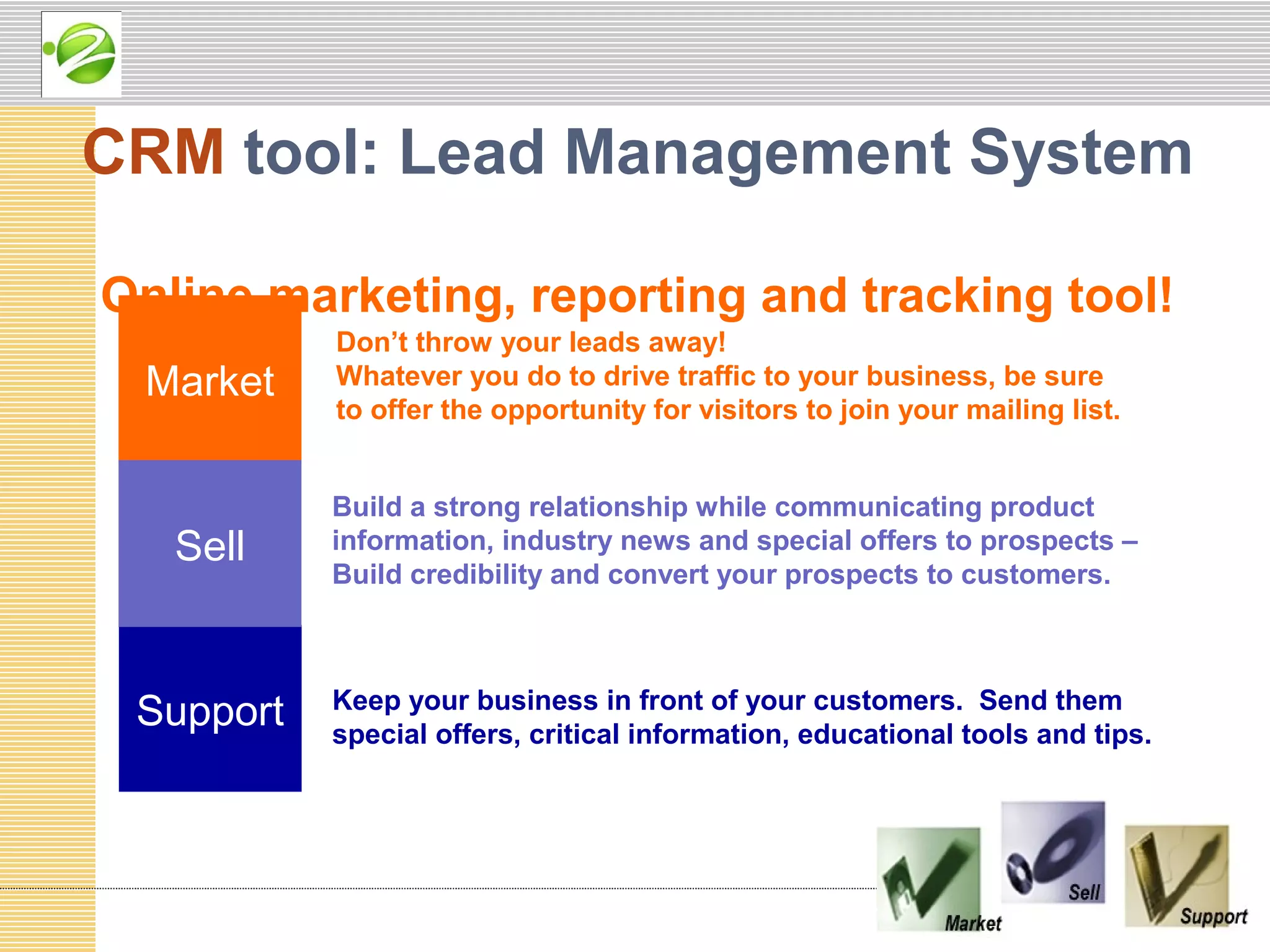 CRM tool: Lead Management System

Online marketing, reporting and tracking tool!
           Don’t throw your leads away!
 Market    Whatever you do to drive traffic to your business, be sure
           to offer the opportunity for visitors to join your mailing list.


           Build a strong relationship while communicating product
   Sell    information, industry news and special offers to prospects –
           Build credibility and convert your prospects to customers.




 Support   Keep your business in front of your customers. Send them
           special offers, critical information, educational tools and tips.
 