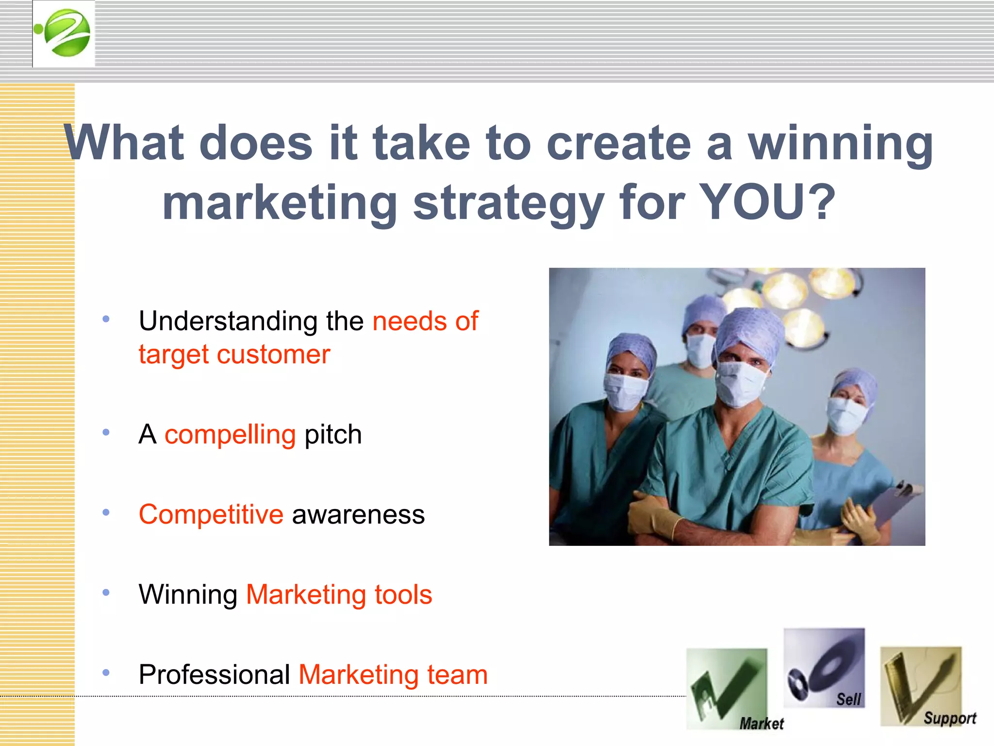 What does it take to create a winning
   marketing strategy for YOU?

 •   Understanding the needs of
     target customer

 •   A compelling pitch

 •   Competitive awareness

 •   Winning Marketing tools

 •   Professional Marketing team
 
