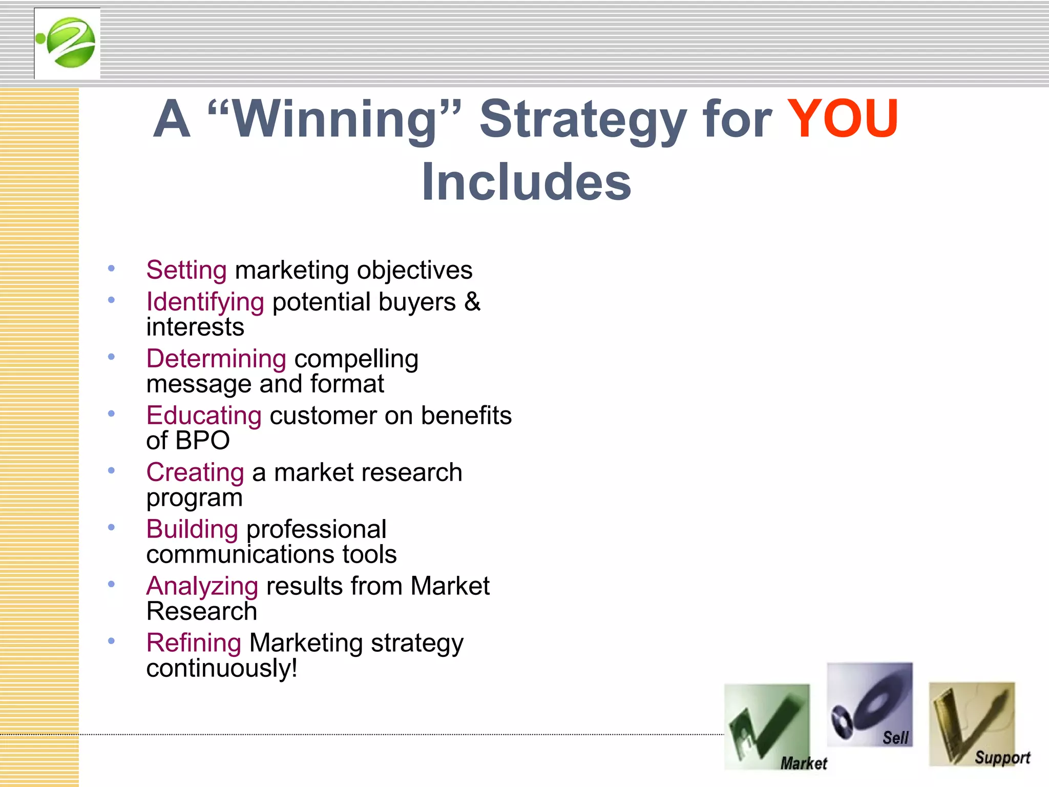 A “Winning” Strategy for YOU
             Includes
•   Setting marketing objectives
•   Identifying potential buyers &
    interests
•   Determining compelling
    message and format
•   Educating customer on benefits
    of BPO
•   Creating a market research
    program
•   Building professional
    communications tools
•   Analyzing results from Market
    Research
•   Refining Marketing strategy
    continuously!
 