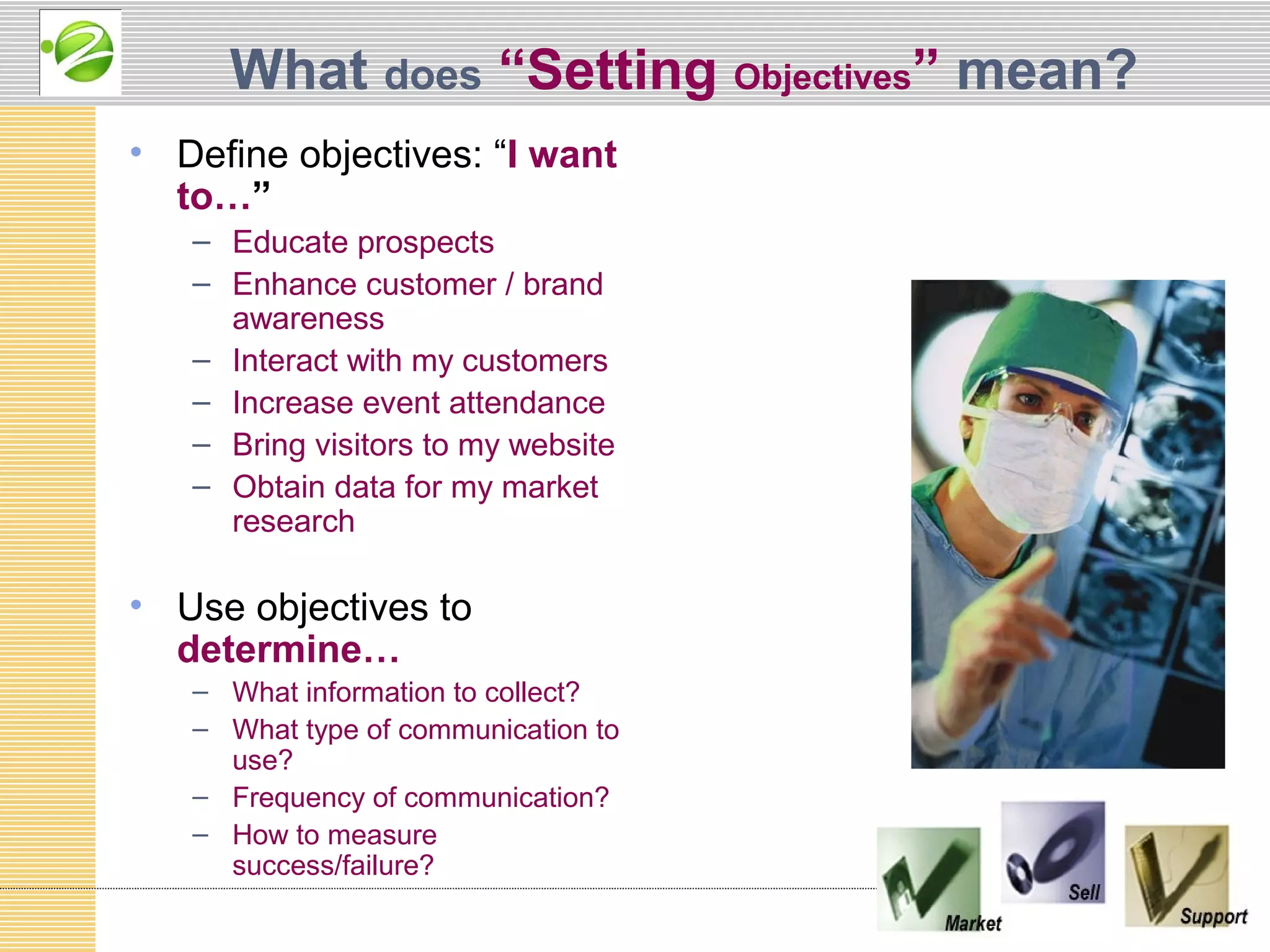 What does “Setting Objectives” mean?
• Define objectives: “I want
  to…”
   – Educate prospects
   – Enhance customer / brand
     awareness
   – Interact with my customers
   – Increase event attendance
   – Bring visitors to my website
   – Obtain data for my market
     research

• Use objectives to
  determine…
   – What information to collect?
   – What type of communication to
     use?
   – Frequency of communication?
   – How to measure
     success/failure?
 