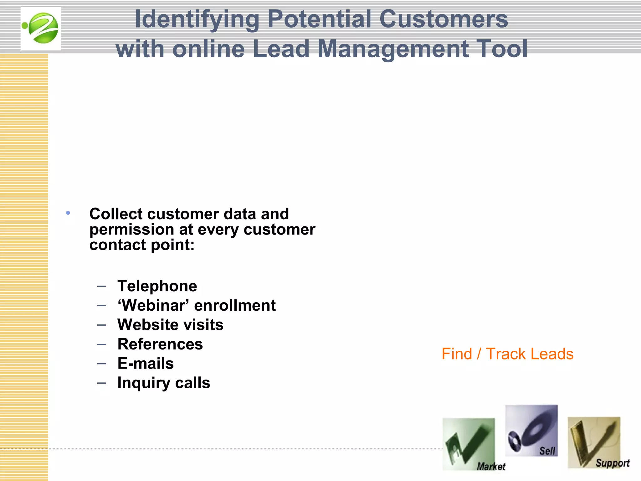 Identifying Potential Customers
        with online Lead Management Tool




•   Collect customer data and
    permission at every customer
    contact point:

    –   Telephone
    –   ‘Webinar’ enrollment
    –   Website visits
    –   References
                                   Find / Track Leads
    –   E-mails
    –   Inquiry calls
 
