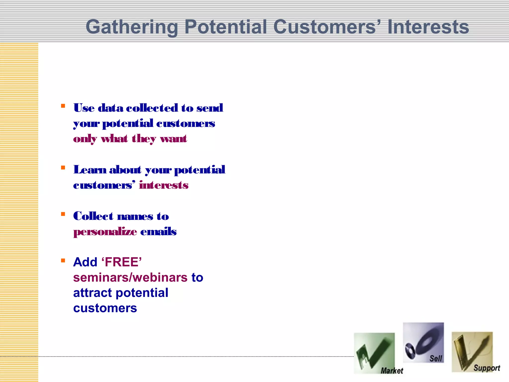 Gathering Potential Customers’ Interests


 Use data collected to send
  your potential customers
  only what they want

 Learn about your potential
  customers’ interests

 Collect names to
  personalize emails

 Add ‘FREE’
  seminars/webinars to
  attract potential
  customers
 