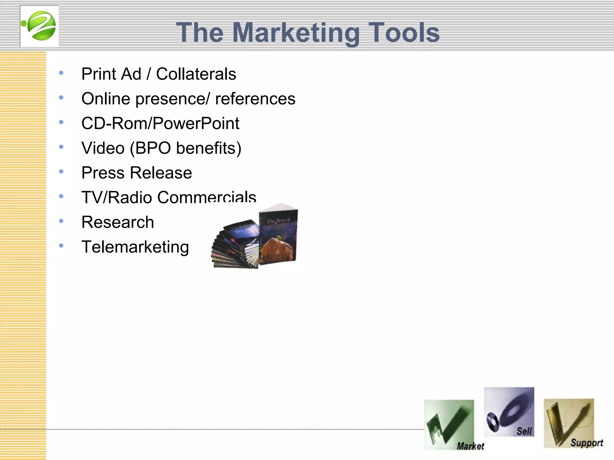 The Marketing Tools
•   Print Ad / Collaterals
•   Online presence/ references
•   CD-Rom/PowerPoint
•   Video (BPO benefits)
•   Press Release
•   TV/Radio Commercials
•   Research
•   Telemarketing
 