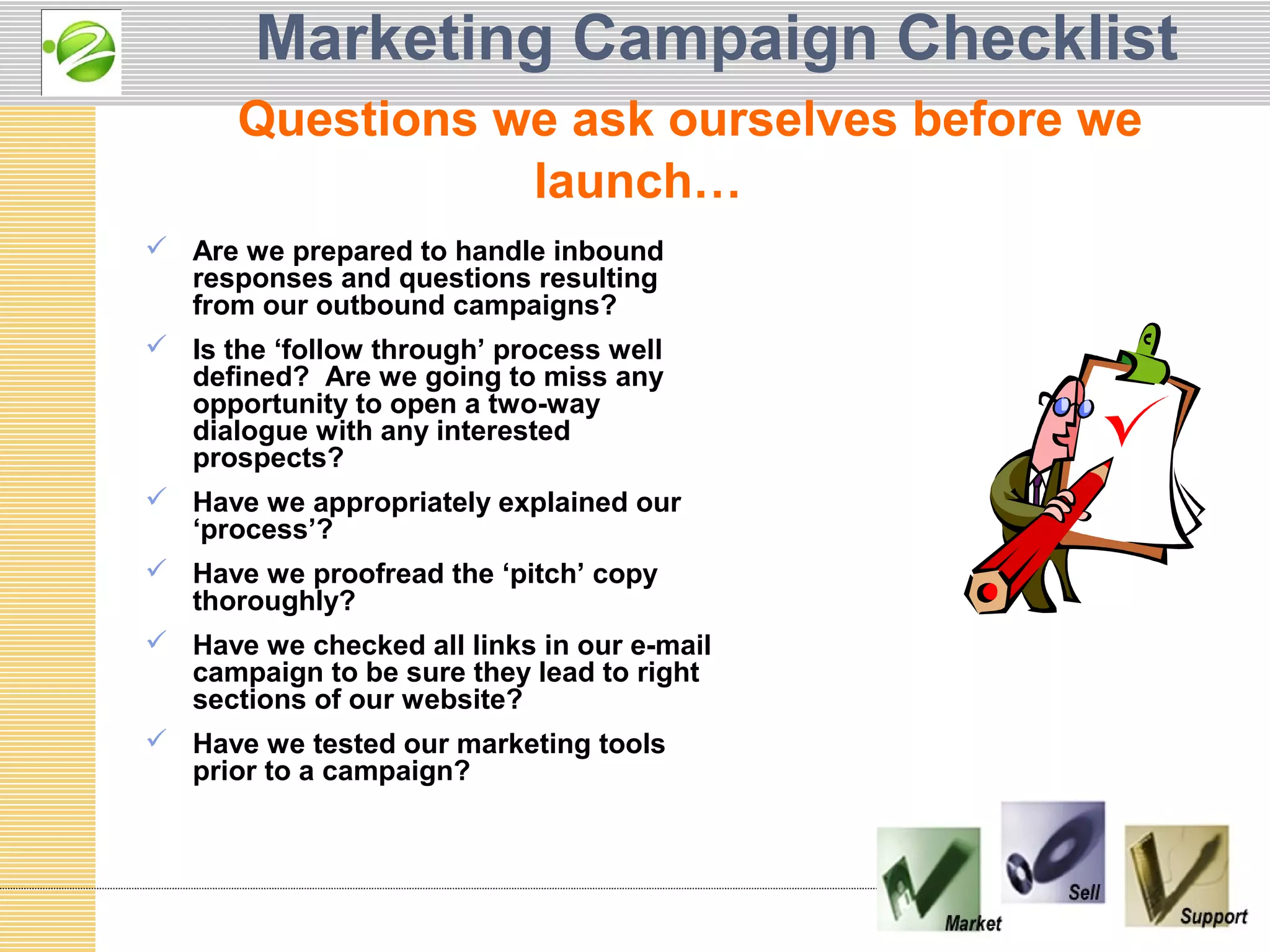 Marketing Campaign Checklist
      Questions we ask ourselves before we
                 launch…
 Are we prepared to handle inbound
  responses and questions resulting
  from our outbound campaigns?
 Is the ‘follow through’ process well
  defined? Are we going to miss any
  opportunity to open a two-way
  dialogue with any interested
  prospects?
 Have we appropriately explained our
  ‘process’?
 Have we proofread the ‘pitch’ copy
  thoroughly?
 Have we checked all links in our e-mail
  campaign to be sure they lead to right
  sections of our website?
 Have we tested our marketing tools
  prior to a campaign?
 