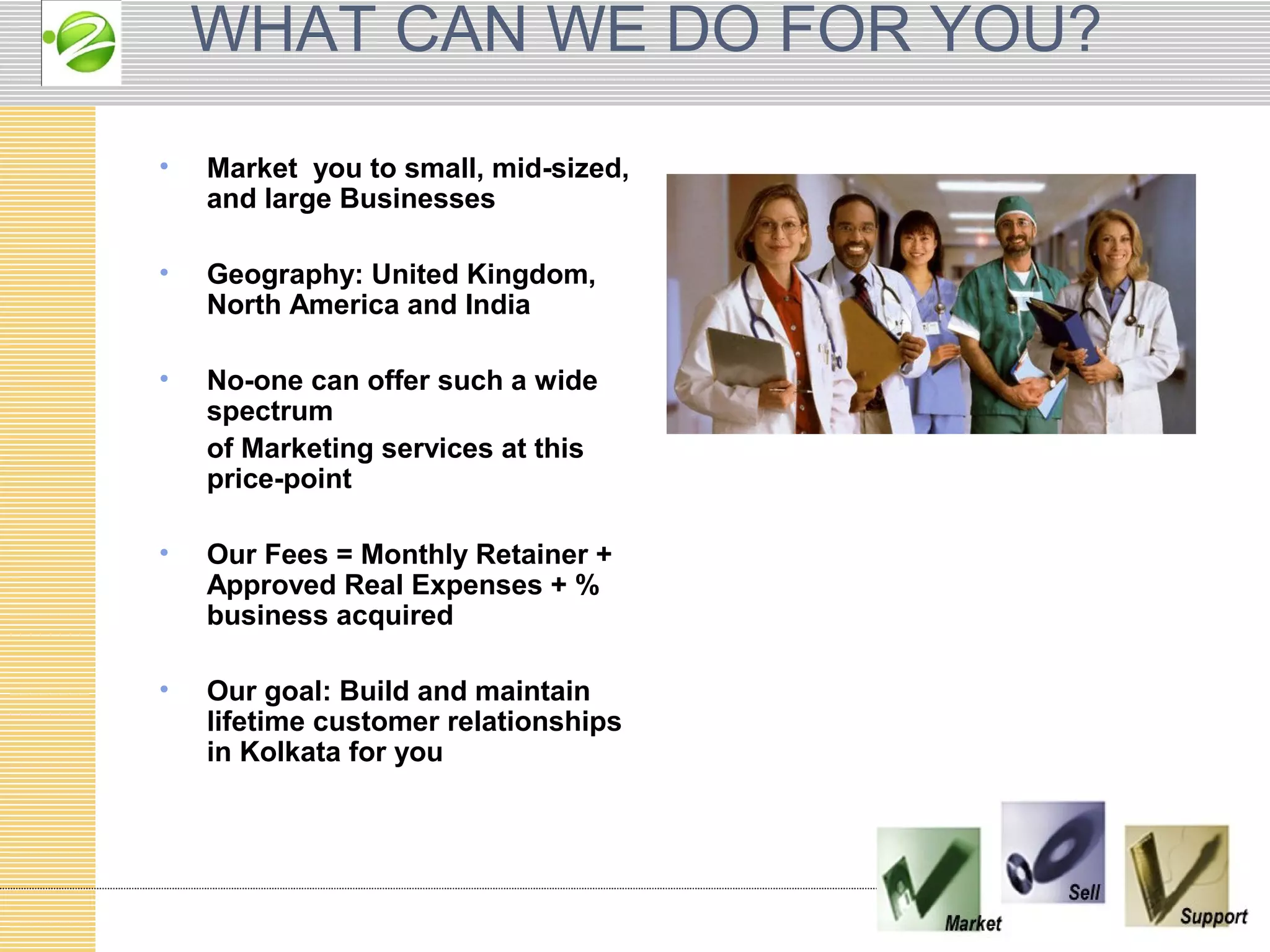 WHAT CAN WE DO FOR YOU?
•   Market you to small, mid-sized,
    and large Businesses

•   Geography: United Kingdom,
    North America and India

•   No-one can offer such a wide
    spectrum
    of Marketing services at this
    price-point

•   Our Fees = Monthly Retainer +
    Approved Real Expenses + %
    business acquired

•   Our goal: Build and maintain
    lifetime customer relationships
    in Kolkata for you
 
